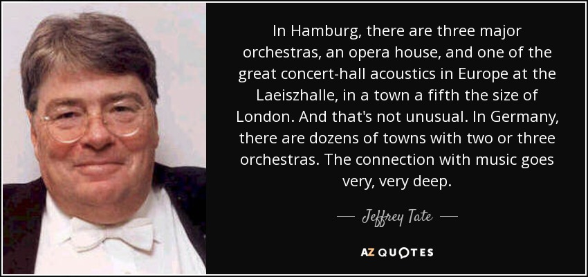 In Hamburg, there are three major orchestras, an opera house, and one of the great concert-hall acoustics in Europe at the Laeiszhalle, in a town a fifth the size of London. And that's not unusual. In Germany, there are dozens of towns with two or three orchestras. The connection with music goes very, very deep. - Jeffrey Tate