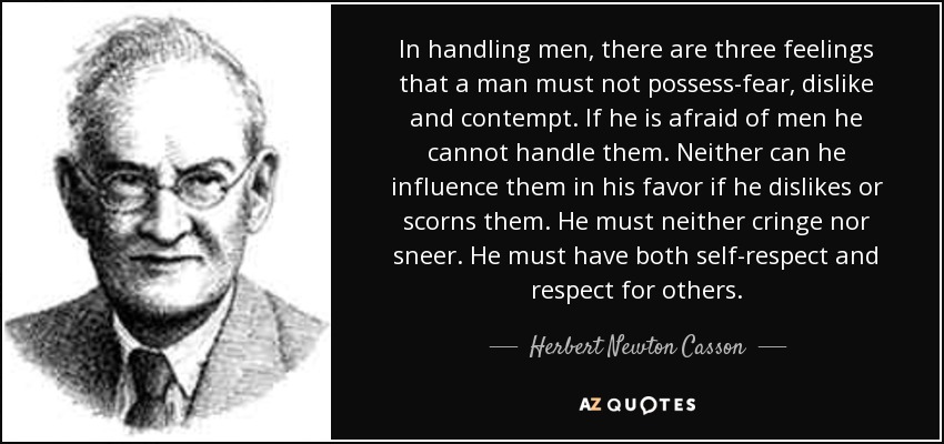 In handling men, there are three feelings that a man must not possess-fear, dislike and contempt. If he is afraid of men he cannot handle them. Neither can he influence them in his favor if he dislikes or scorns them. He must neither cringe nor sneer. He must have both self-respect and respect for others. - Herbert Newton Casson