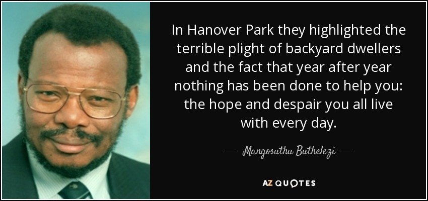 In Hanover Park they highlighted the terrible plight of backyard dwellers and the fact that year after year nothing has been done to help you: the hope and despair you all live with every day. - Mangosuthu Buthelezi