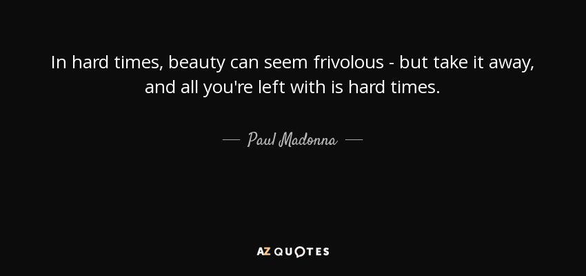 In hard times, beauty can seem frivolous - but take it away, and all you're left with is hard times. - Paul Madonna
