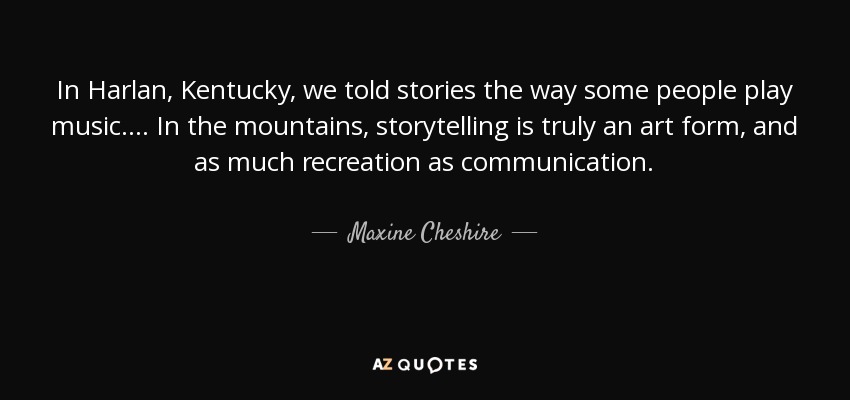 In Harlan, Kentucky, we told stories the way some people play music. ... In the mountains, storytelling is truly an art form, and as much recreation as communication. - Maxine Cheshire
