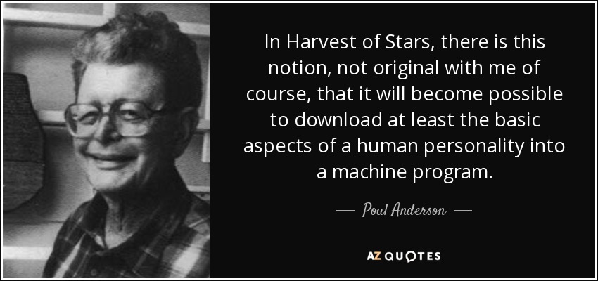 In Harvest of Stars, there is this notion, not original with me of course, that it will become possible to download at least the basic aspects of a human personality into a machine program. - Poul Anderson