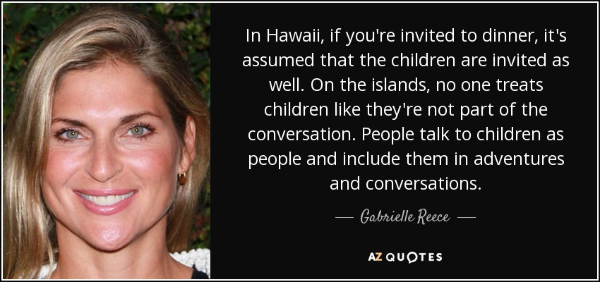 In Hawaii, if you're invited to dinner, it's assumed that the children are invited as well. On the islands, no one treats children like they're not part of the conversation. People talk to children as people and include them in adventures and conversations. - Gabrielle Reece
