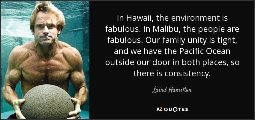 In Hawaii, the environment is fabulous. In Malibu, the people are fabulous. Our family unity is tight, and we have the Pacific Ocean outside our door in both places, so there is consistency. - Laird Hamilton