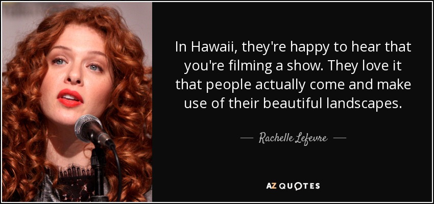 In Hawaii, they're happy to hear that you're filming a show. They love it that people actually come and make use of their beautiful landscapes. - Rachelle Lefevre