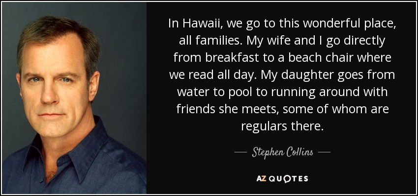 In Hawaii, we go to this wonderful place, all families. My wife and I go directly from breakfast to a beach chair where we read all day. My daughter goes from water to pool to running around with friends she meets, some of whom are regulars there. - Stephen Collins