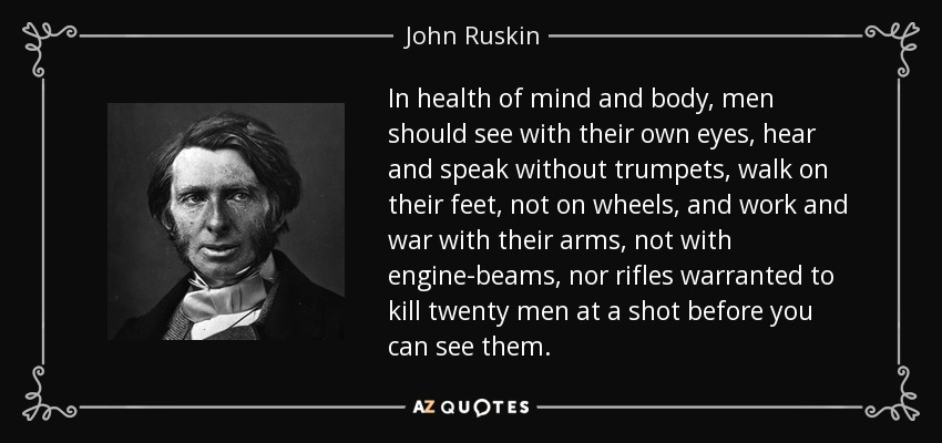 In health of mind and body, men should see with their own eyes, hear and speak without trumpets, walk on their feet, not on wheels, and work and war with their arms, not with engine-beams, nor rifles warranted to kill twenty men at a shot before you can see them. - John Ruskin
