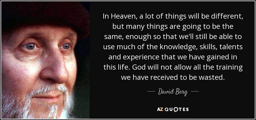 In Heaven, a lot of things will be different, but many things are going to be the same, enough so that we'll still be able to use much of the knowledge, skills, talents and experience that we have gained in this life. God will not allow all the training we have received to be wasted. - David Berg