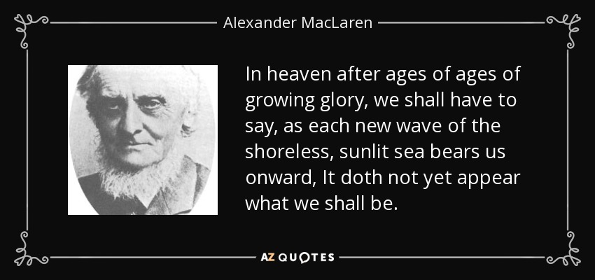 In heaven after ages of ages of growing glory, we shall have to say, as each new wave of the shoreless, sunlit sea bears us onward, It doth not yet appear what we shall be. - Alexander MacLaren
