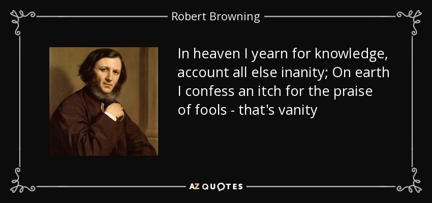 In heaven I yearn for knowledge, account all else inanity; On earth I confess an itch for the praise of fools - that's vanity - Robert Browning