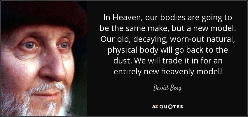 In Heaven, our bodies are going to be the same make, but a new model. Our old, decaying, worn-out natural, physical body will go back to the dust. We will trade it in for an entirely new heavenly model! - David Berg