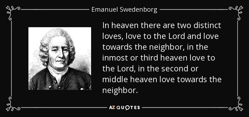 In heaven there are two distinct loves, love to the Lord and love towards the neighbor, in the inmost or third heaven love to the Lord, in the second or middle heaven love towards the neighbor. - Emanuel Swedenborg