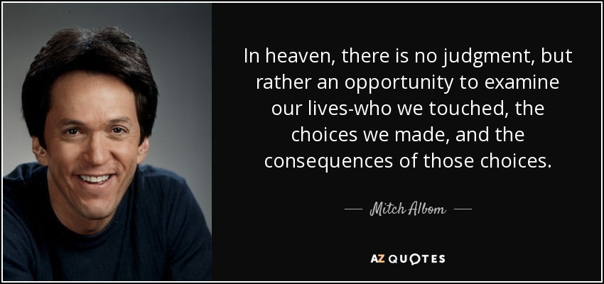 In heaven, there is no judgment, but rather an opportunity to examine our lives-who we touched, the choices we made, and the consequences of those choices. - Mitch Albom