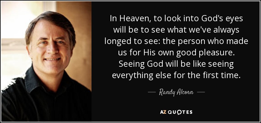 In Heaven, to look into God's eyes will be to see what we've always longed to see: the person who made us for His own good pleasure. Seeing God will be like seeing everything else for the first time. - Randy Alcorn