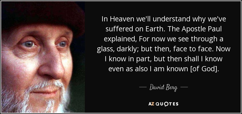 In Heaven we'll understand why we've suffered on Earth. The Apostle Paul explained, For now we see through a glass, darkly; but then, face to face. Now I know in part, but then shall I know even as also I am known [of God] . - David Berg