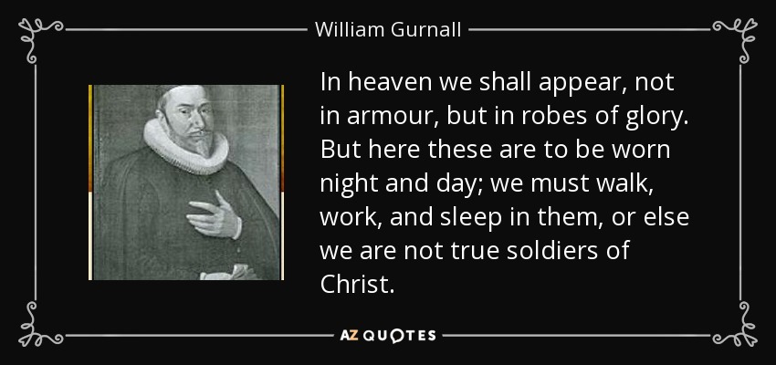 In heaven we shall appear, not in armour, but in robes of glory. But here these are to be worn night and day; we must walk, work, and sleep in them, or else we are not true soldiers of Christ. - William Gurnall