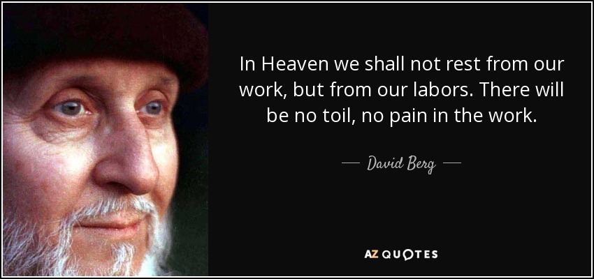In Heaven we shall not rest from our work, but from our labors. There will be no toil, no pain in the work. - David Berg