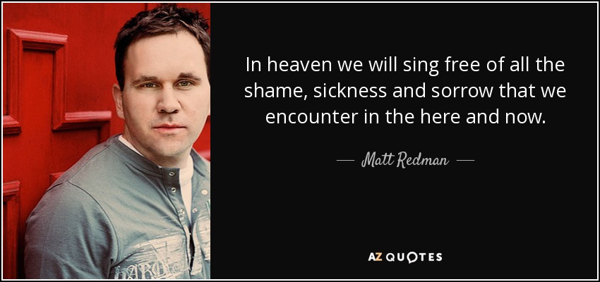 In heaven we will sing free of all the shame, sickness and sorrow that we encounter in the here and now. - Matt Redman