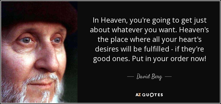 In Heaven, you're going to get just about whatever you want. Heaven's the place where all your heart's desires will be fulfilled - if they're good ones. Put in your order now! - David Berg