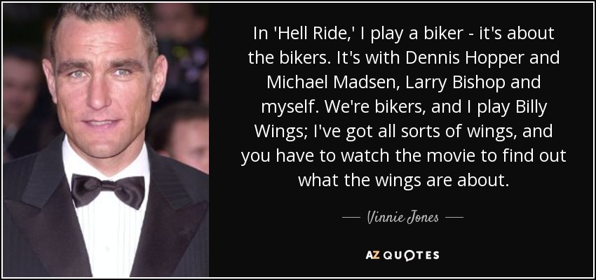 In 'Hell Ride,' I play a biker - it's about the bikers. It's with Dennis Hopper and Michael Madsen, Larry Bishop and myself. We're bikers, and I play Billy Wings; I've got all sorts of wings, and you have to watch the movie to find out what the wings are about. - Vinnie Jones