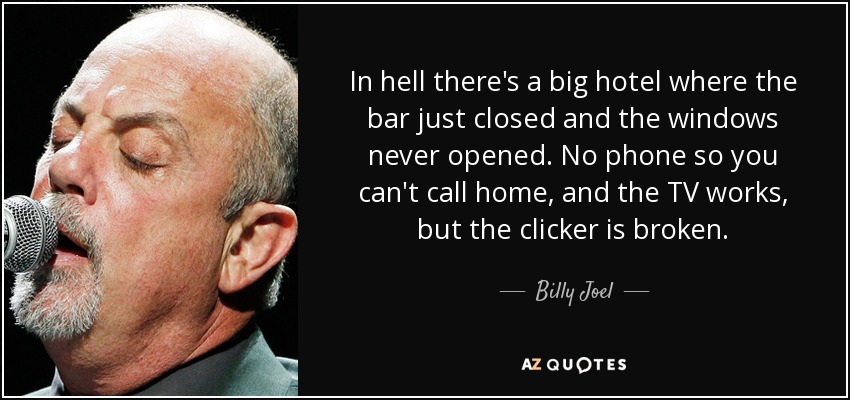 In hell there's a big hotel where the bar just closed and the windows never opened. No phone so you can't call home, and the TV works, but the clicker is broken. - Billy Joel