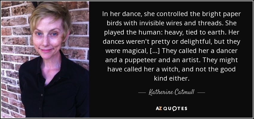 In her dance, she controlled the bright paper birds with invisible wires and threads. She played the human: heavy, tied to earth. Her dances weren't pretty or delightful, but they were magical, [...] They called her a dancer and a puppeteer and an artist. They might have called her a witch, and not the good kind either. - Katherine Catmull
