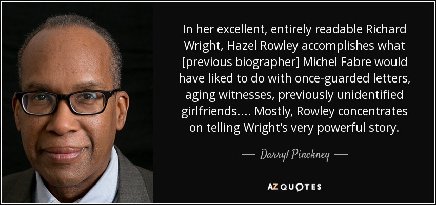 In her excellent, entirely readable Richard Wright, Hazel Rowley accomplishes what [previous biographer] Michel Fabre would have liked to do with once-guarded letters, aging witnesses, previously unidentified girlfriends. . . . Mostly, Rowley concentrates on telling Wright's very powerful story. - Darryl Pinckney