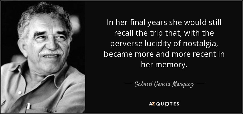 In her final years she would still recall the trip that, with the perverse lucidity of nostalgia, became more and more recent in her memory. - Gabriel Garcia Marquez