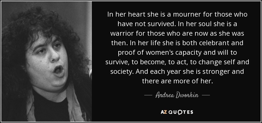 In her heart she is a mourner for those who have not survived. In her soul she is a warrior for those who are now as she was then. In her life she is both celebrant and proof of women's capacity and will to survive, to become, to act, to change self and society. And each year she is stronger and there are more of her. - Andrea Dworkin