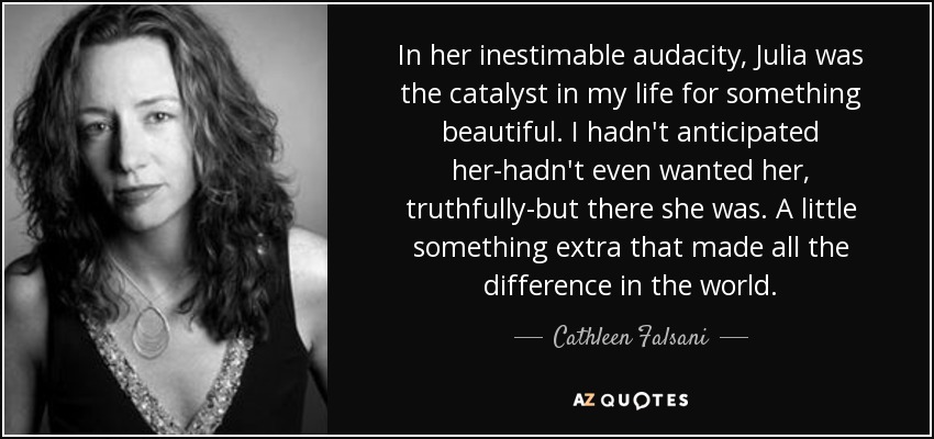 In her inestimable audacity, Julia was the catalyst in my life for something beautiful. I hadn't anticipated her-hadn't even wanted her, truthfully-but there she was. A little something extra that made all the difference in the world. - Cathleen Falsani