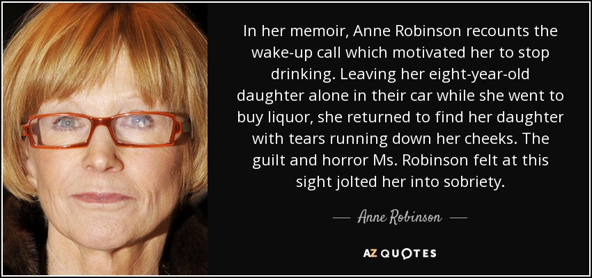 In her memoir, Anne Robinson recounts the wake-up call which motivated her to stop drinking. Leaving her eight-year-old daughter alone in their car while she went to buy liquor, she returned to find her daughter with tears running down her cheeks. The guilt and horror Ms. Robinson felt at this sight jolted her into sobriety. - Anne Robinson