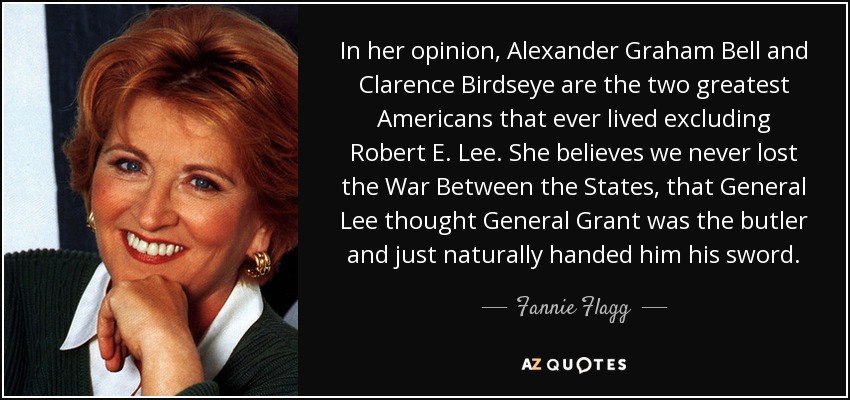 In her opinion, Alexander Graham Bell and Clarence Birdseye are the two greatest Americans that ever lived excluding Robert E. Lee. She believes we never lost the War Between the States, that General Lee thought General Grant was the butler and just naturally handed him his sword. - Fannie Flagg
