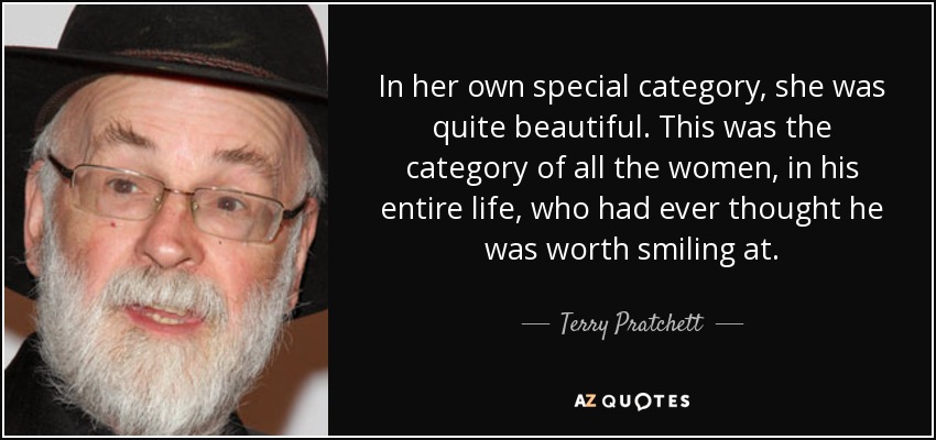 In her own special category, she was quite beautiful. This was the category of all the women, in his entire life, who had ever thought he was worth smiling at. - Terry Pratchett