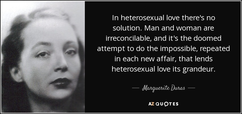In heterosexual love there's no solution. Man and woman are irreconcilable, and it's the doomed attempt to do the impossible, repeated in each new affair, that lends heterosexual love its grandeur. - Marguerite Duras