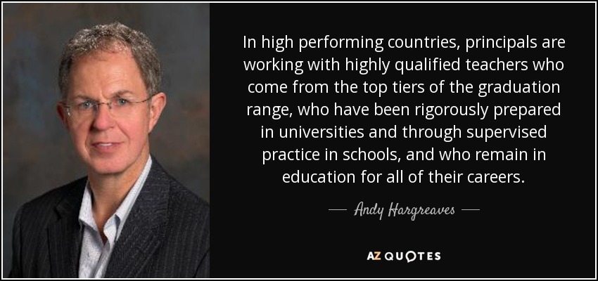 In high performing countries, principals are working with highly qualified teachers who come from the top tiers of the graduation range, who have been rigorously prepared in universities and through supervised practice in schools, and who remain in education for all of their careers. - Andy Hargreaves