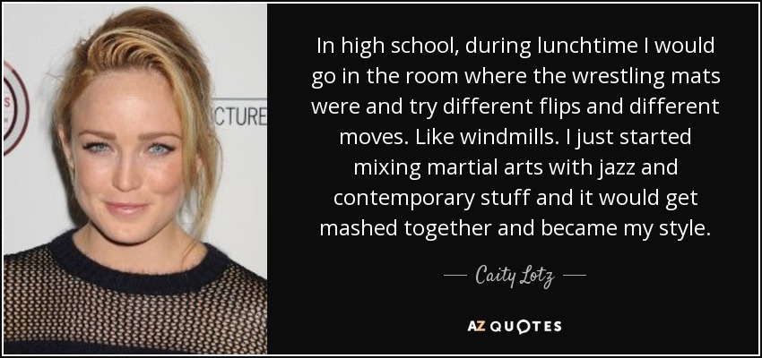 In high school, during lunchtime I would go in the room where the wrestling mats were and try different flips and different moves. Like windmills. I just started mixing martial arts with jazz and contemporary stuff and it would get mashed together and became my style. - Caity Lotz