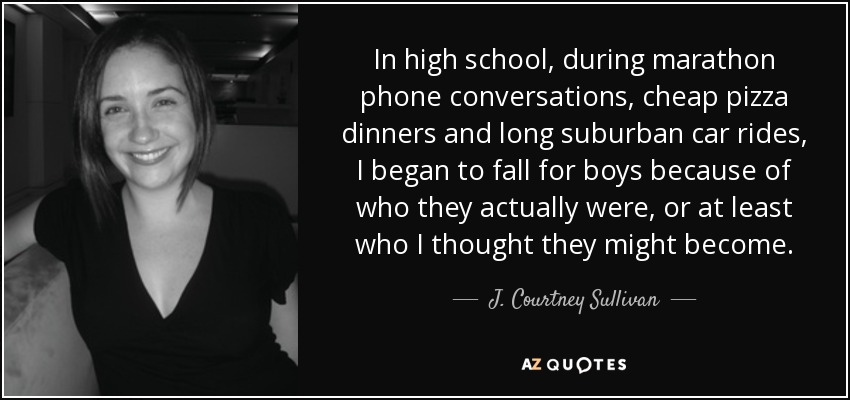 In high school, during marathon phone conversations, cheap pizza dinners and long suburban car rides, I began to fall for boys because of who they actually were, or at least who I thought they might become. - J. Courtney Sullivan
