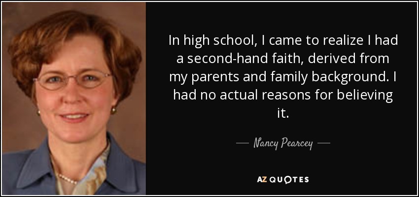In high school, I came to realize I had a second-hand faith, derived from my parents and family background. I had no actual reasons for believing it. - Nancy Pearcey
