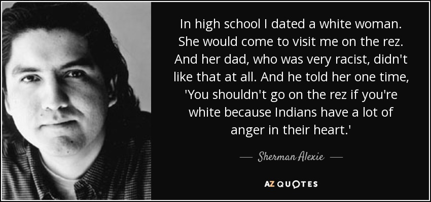 In high school I dated a white woman. She would come to visit me on the rez. And her dad, who was very racist, didn't like that at all. And he told her one time, 'You shouldn't go on the rez if you're white because Indians have a lot of anger in their heart.' - Sherman Alexie