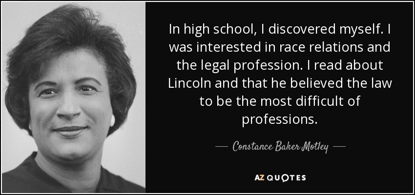 In high school, I discovered myself. I was interested in race relations and the legal profession. I read about Lincoln and that he believed the law to be the most difficult of professions. - Constance Baker Motley