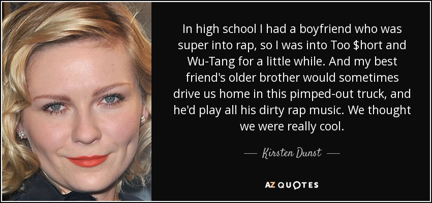 In high school I had a boyfriend who was super into rap, so I was into Too $hort and Wu-Tang for a little while. And my best friend's older brother would sometimes drive us home in this pimped-out truck, and he'd play all his dirty rap music. We thought we were really cool. - Kirsten Dunst