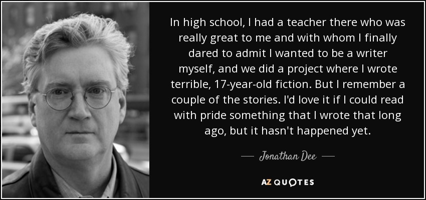 In high school, I had a teacher there who was really great to me and with whom I finally dared to admit I wanted to be a writer myself, and we did a project where I wrote terrible, 17-year-old fiction. But I remember a couple of the stories. I'd love it if I could read with pride something that I wrote that long ago, but it hasn't happened yet. - Jonathan Dee