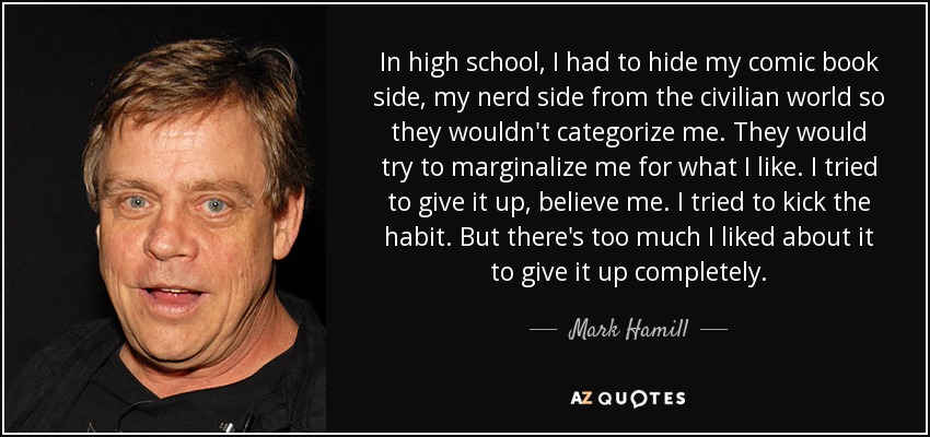 In high school, I had to hide my comic book side, my nerd side from the civilian world so they wouldn't categorize me. They would try to marginalize me for what I like. I tried to give it up, believe me. I tried to kick the habit. But there's too much I liked about it to give it up completely. - Mark Hamill