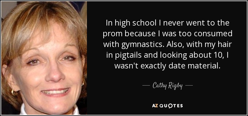 In high school I never went to the prom because I was too consumed with gymnastics. Also, with my hair in pigtails and looking about 10, I wasn't exactly date material. - Cathy Rigby