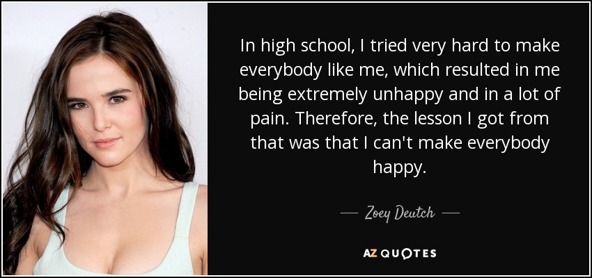 In high school, I tried very hard to make everybody like me, which resulted in me being extremely unhappy and in a lot of pain. Therefore, the lesson I got from that was that I can't make everybody happy. - Zoey Deutch