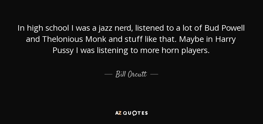 In high school I was a jazz nerd, listened to a lot of Bud Powell and Thelonious Monk and stuff like that. Maybe in Harry Pussy I was listening to more horn players. - Bill Orcutt