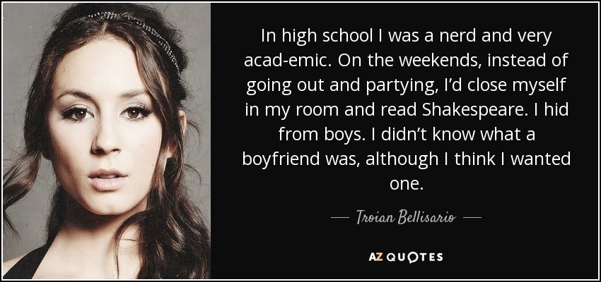 In high school I was a nerd and very acad­emic. On the weekends, instead of going out and partying, I’d close myself in my room and read Shakespeare. I hid from boys. I didn’t know what a boyfriend was, although I think I wanted one. - Troian Bellisario