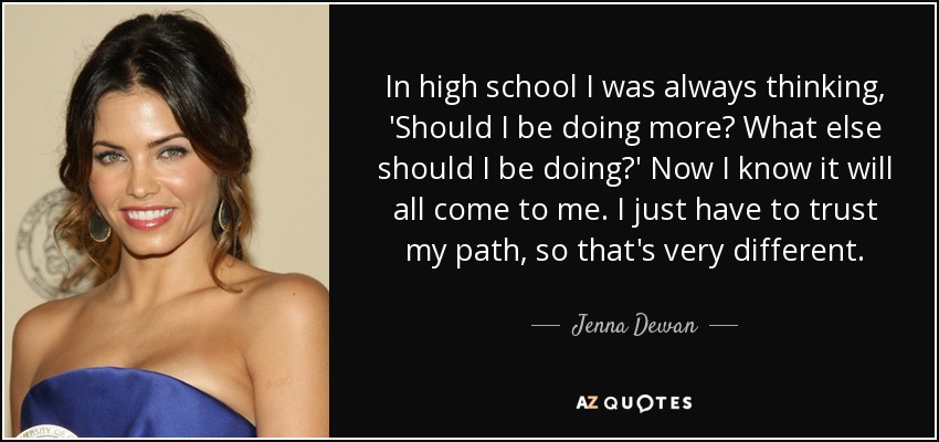 In high school I was always thinking, 'Should I be doing more? What else should I be doing?' Now I know it will all come to me. I just have to trust my path, so that's very different. - Jenna Dewan