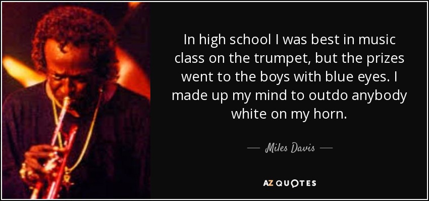 In high school I was best in music class on the trumpet, but the prizes went to the boys with blue eyes. I made up my mind to outdo anybody white on my horn. - Miles Davis