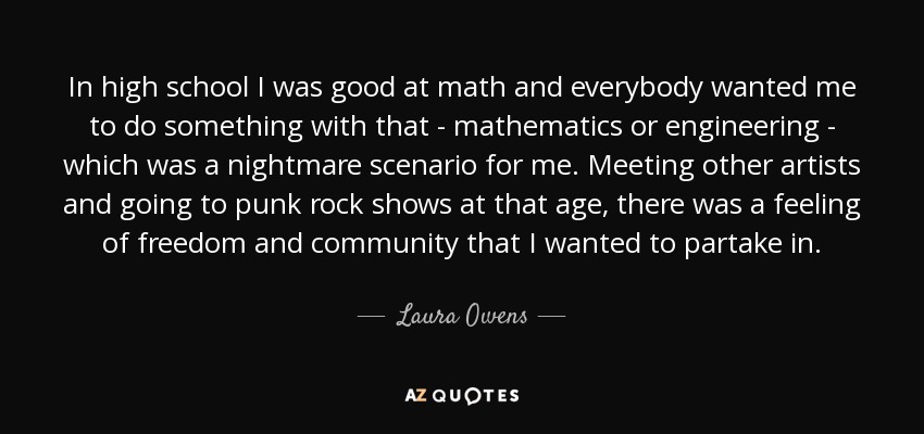 In high school I was good at math and everybody wanted me to do something with that - mathematics or engineering - which was a nightmare scenario for me. Meeting other artists and going to punk rock shows at that age, there was a feeling of freedom and community that I wanted to partake in. - Laura Owens
